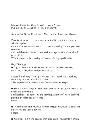 Market Guide for Zero Trust Network Access
Published: 29 April 2019 ID: G00386774
Analyst(s): Steve Riley, Neil MacDonald, Lawrence Orans
Zero trust network access replaces traditional technologies,
which require
companies to extend excessive trust to employees and partners
to connect
and collaborate. Security and risk management leaders should
plan pilot
ZTNA projects for employee/partner-facing applications.
Key Findings
■ Digital business transformation requires that systems,
services, APIs, data and processes be
accessible through multiple ecosystems anywhere, anytime,
from any device over the internet.
This expands the surface area for attackers to target.
■ Secure access capabilities must evolve to the cloud, where the
users are and where
applications and services are moving. Many software-defined
perimeter offerings are cloud-
based.
■ IP addresses and location are no longer practical to establish
sufficient trust for network
access.
■ Zero trust network access provides adaptive, identity-aware,
 