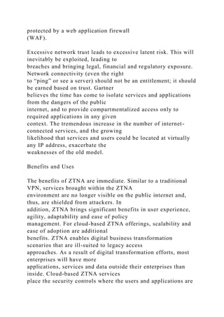 protected by a web application firewall
(WAF).
Excessive network trust leads to excessive latent risk. This will
inevitably be exploited, leading to
breaches and bringing legal, financial and regulatory exposure.
Network connectivity (even the right
to “ping” or see a server) should not be an entitlement; it should
be earned based on trust. Gartner
believes the time has come to isolate services and applications
from the dangers of the public
internet, and to provide compartmentalized access only to
required applications in any given
context. The tremendous increase in the number of internet-
connected services, and the growing
likelihood that services and users could be located at virtually
any IP address, exacerbate the
weaknesses of the old model.
Benefits and Uses
The benefits of ZTNA are immediate. Similar to a traditional
VPN, services brought within the ZTNA
environment are no longer visible on the public internet and,
thus, are shielded from attackers. In
addition, ZTNA brings significant benefits in user experience,
agility, adaptability and ease of policy
management. For cloud-based ZTNA offerings, scalability and
ease of adoption are additional
benefits. ZTNA enables digital business transformation
scenarios that are ill-suited to legacy access
approaches. As a result of digital transformation efforts, most
enterprises will have more
applications, services and data outside their enterprises than
inside. Cloud-based ZTNA services
place the security controls where the users and applications are
 