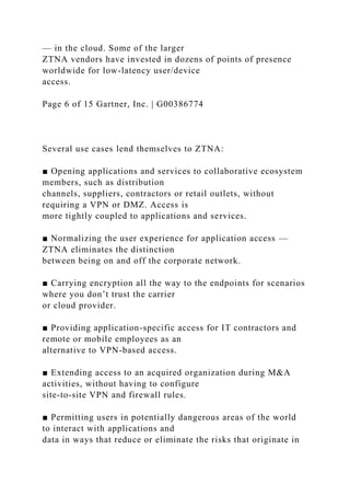 — in the cloud. Some of the larger
ZTNA vendors have invested in dozens of points of presence
worldwide for low-latency user/device
access.
Page 6 of 15 Gartner, Inc. | G00386774
Several use cases lend themselves to ZTNA:
■ Opening applications and services to collaborative ecosystem
members, such as distribution
channels, suppliers, contractors or retail outlets, without
requiring a VPN or DMZ. Access is
more tightly coupled to applications and services.
■ Normalizing the user experience for application access —
ZTNA eliminates the distinction
between being on and off the corporate network.
■ Carrying encryption all the way to the endpoints for scenarios
where you don’t trust the carrier
or cloud provider.
■ Providing application-specific access for IT contractors and
remote or mobile employees as an
alternative to VPN-based access.
■ Extending access to an acquired organization during M&A
activities, without having to configure
site-to-site VPN and firewall rules.
■ Permitting users in potentially dangerous areas of the world
to interact with applications and
data in ways that reduce or eliminate the risks that originate in
 
