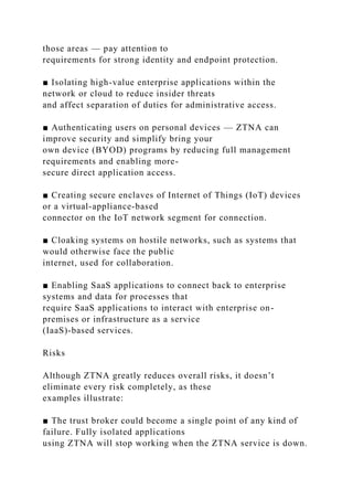 those areas — pay attention to
requirements for strong identity and endpoint protection.
■ Isolating high-value enterprise applications within the
network or cloud to reduce insider threats
and affect separation of duties for administrative access.
■ Authenticating users on personal devices — ZTNA can
improve security and simplify bring your
own device (BYOD) programs by reducing full management
requirements and enabling more-
secure direct application access.
■ Creating secure enclaves of Internet of Things (IoT) devices
or a virtual-appliance-based
connector on the IoT network segment for connection.
■ Cloaking systems on hostile networks, such as systems that
would otherwise face the public
internet, used for collaboration.
■ Enabling SaaS applications to connect back to enterprise
systems and data for processes that
require SaaS applications to interact with enterprise on-
premises or infrastructure as a service
(IaaS)-based services.
Risks
Although ZTNA greatly reduces overall risks, it doesn’t
eliminate every risk completely, as these
examples illustrate:
■ The trust broker could become a single point of any kind of
failure. Fully isolated applications
using ZTNA will stop working when the ZTNA service is down.
 