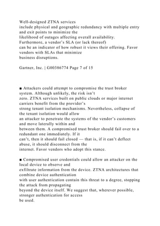 Well-designed ZTNA services
include physical and geographic redundancy with multiple entry
and exit points to minimize the
likelihood of outages affecting overall availability.
Furthermore, a vendor’s SLA (or lack thereof)
can be an indicator of how robust it views their offering. Favor
vendors with SLAs that minimize
business disruptions.
Gartner, Inc. | G00386774 Page 7 of 15
■ Attackers could attempt to compromise the trust broker
system. Although unlikely, the risk isn’t
zero. ZTNA services built on public clouds or major internet
carriers benefit from the provider’s
strong tenant isolation mechanisms. Nevertheless, collapse of
the tenant isolation would allow
an attacker to penetrate the systems of the vendor’s customers
and move laterally within and
between them. A compromised trust broker should fail over to a
redundant one immediately. If it
can’t, then it should fail closed — that is, if it can’t deflect
abuse, it should disconnect from the
internet. Favor vendors who adopt this stance.
■ Compromised user credentials could allow an attacker on the
local device to observe and
exfiltrate information from the device. ZTNA architectures that
combine device authentication
with user authentication contain this threat to a degree, stopping
the attack from propagating
beyond the device itself. We suggest that, wherever possible,
stronger authentication for access
be used.
 