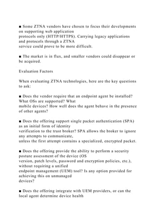 ■ Some ZTNA vendors have chosen to focus their developments
on supporting web application
protocols only (HTTP/HTTPS). Carrying legacy applications
and protocols through a ZTNA
service could prove to be more difficult.
■ The market is in flux, and smaller vendors could disappear or
be acquired.
Evaluation Factors
When evaluating ZTNA technologies, here are the key questions
to ask:
■ Does the vendor require that an endpoint agent be installed?
What OSs are supported? What
mobile devices? How well does the agent behave in the presence
of other agents?
■ Does the offering support single packet authentication (SPA)
as an initial form of identity
verification to the trust broker? SPA allows the broker to ignore
any attempts to communicate,
unless the first attempt contains a specialized, encrypted packet.
■ Does the offering provide the ability to perform a security
posture assessment of the device (OS
version, patch levels, password and encryption policies, etc.),
without requiring a unified
endpoint management (UEM) tool? Is any option provided for
achieving this on unmanaged
devices?
■ Does the offering integrate with UEM providers, or can the
local agent determine device health
 