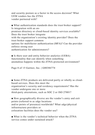 and security posture as a factor in the access decision? What
UEM vendors has the ZTNA
vendor partnered with?
■ What authentication standards does the trust broker support?
Is integration with an on-
premises directory or cloud-based identity services available?
Does the trust broker integrate
with the organization’s existing identity provider? Does the
trust broker support common
options for multifactor authentication (MFA)? Can the provider
enforce strong user
authentication for administrators?
■ Is there user and entity behavior analytics (UEBA)
functionality that can identify when something
anomalous happens within the ZTNA-protected environment?
Page 8 of 15 Gartner, Inc. | G00386774
■ Some ZTNA products are delivered partly or wholly as cloud-
based services. Does this meet the
organization’s security and residency requirements? Has the
vendor undergone one or more
third-party attestations, such as SOC 2 or ISO 27001?
■ How geographically diverse are the vendor’s entry and exit
points (referred to as edge locations
and/or points of presence) worldwide? What edge/physical
infrastructure providers or
colocation facilities does the vendor use?
■ What is the vendor’s technical behavior when the ZTNA
service comes under sustained attack?
 