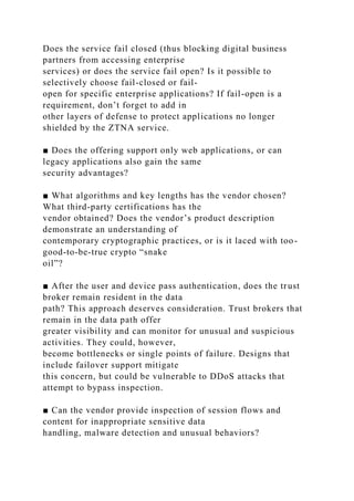 Does the service fail closed (thus blocking digital business
partners from accessing enterprise
services) or does the service fail open? Is it possible to
selectively choose fail-closed or fail-
open for specific enterprise applications? If fail-open is a
requirement, don’t forget to add in
other layers of defense to protect applications no longer
shielded by the ZTNA service.
■ Does the offering support only web applications, or can
legacy applications also gain the same
security advantages?
■ What algorithms and key lengths has the vendor chosen?
What third-party certifications has the
vendor obtained? Does the vendor’s product description
demonstrate an understanding of
contemporary cryptographic practices, or is it laced with too-
good-to-be-true crypto “snake
oil”?
■ After the user and device pass authentication, does the trust
broker remain resident in the data
path? This approach deserves consideration. Trust brokers that
remain in the data path offer
greater visibility and can monitor for unusual and suspicious
activities. They could, however,
become bottlenecks or single points of failure. Designs that
include failover support mitigate
this concern, but could be vulnerable to DDoS attacks that
attempt to bypass inspection.
■ Can the vendor provide inspection of session flows and
content for inappropriate sensitive data
handling, malware detection and unusual behaviors?
 