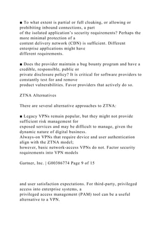 ■ To what extent is partial or full cloaking, or allowing or
prohibiting inbound connections, a part
of the isolated application’s security requirements? Perhaps the
more minimal protection of a
content delivery network (CDN) is sufficient. Different
enterprise applications might have
different requirements.
■ Does the provider maintain a bug bounty program and have a
credible, responsible, public or
private disclosure policy? It is critical for software providers to
constantly test for and remove
product vulnerabilities. Favor providers that actively do so.
ZTNA Alternatives
There are several alternative approaches to ZTNA:
■ Legacy VPNs remain popular, but they might not provide
sufficient risk management for
exposed services and may be difficult to manage, given the
dynamic nature of digital business.
Always-on VPNs that require device and user authentication
align with the ZTNA model;
however, basic network-access VPNs do not. Factor security
requirements into VPN models
Gartner, Inc. | G00386774 Page 9 of 15
and user satisfaction expectations. For third-party, privileged
access into enterprise systems, a
privileged access management (PAM) tool can be a useful
alternative to a VPN.
 