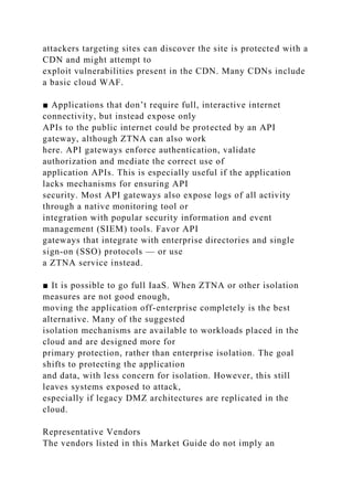attackers targeting sites can discover the site is protected with a
CDN and might attempt to
exploit vulnerabilities present in the CDN. Many CDNs include
a basic cloud WAF.
■ Applications that don’t require full, interactive internet
connectivity, but instead expose only
APIs to the public internet could be protected by an API
gateway, although ZTNA can also work
here. API gateways enforce authentication, validate
authorization and mediate the correct use of
application APIs. This is especially useful if the application
lacks mechanisms for ensuring API
security. Most API gateways also expose logs of all activity
through a native monitoring tool or
integration with popular security information and event
management (SIEM) tools. Favor API
gateways that integrate with enterprise directories and single
sign-on (SSO) protocols — or use
a ZTNA service instead.
■ It is possible to go full IaaS. When ZTNA or other isolation
measures are not good enough,
moving the application off-enterprise completely is the best
alternative. Many of the suggested
isolation mechanisms are available to workloads placed in the
cloud and are designed more for
primary protection, rather than enterprise isolation. The goal
shifts to protecting the application
and data, with less concern for isolation. However, this still
leaves systems exposed to attack,
especially if legacy DMZ architectures are replicated in the
cloud.
Representative Vendors
The vendors listed in this Market Guide do not imply an
 