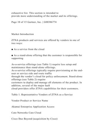 exhaustive list. This section is intended to
provide more understanding of the market and its offerings.
Page 10 of 15 Gartner, Inc. | G00386774
Market Introduction
ZTNA products and services are offered by vendors in one of
two ways:
■ As a service from the cloud
■ As a stand-alone offering that the customer is responsible for
supporting
As-a-service offerings (see Table 1) require less setup and
maintenance than stand-alone offerings.
As-a-service offerings typically require provisioning at the end-
user or service side and route traffic
through the vendor’s cloud for policy enforcement. Stand-alone
offerings (see Table 2) require
customers to deploy and manage all elements of the product. In
addition, several of the major IaaS
cloud providers offer ZTNA capabilities for their customers.
Table 1. Representative Vendors of ZTNA as a Service
Vendor Product or Service Name
Akamai Enterprise Application Access
Cato Networks Cato Cloud
Cisco Duo Beyond (acquisition by Cisco)
 