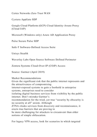 Certes Networks Zero Trust WAN
Cyxtera AppGate SDP
Google Cloud Platform (GCP) Cloud Identity-Aware Proxy
(Cloud IAP)
Microsoft (Windows only) Azure AD Application Proxy
Pulse Secure Pulse SDP
Safe-T Software-Defined Access Suite
Unisys Stealth
Waverley Labs Open Source Software Defined Perimeter
Zentera Systems Cloud-Over-IP (COiP) Access
Source: Gartner (April 2019)
Market Recommendations
Given the significant risk that the public internet represents and
the attractiveness of compromising
internet-exposed systems to gain a foothold in enterprise
systems, enterprises need to consider
isolating digital business services from visibility by the public
internet. Don’t mistake Gartner’s
recommendation for the tried, yet true “security by obscurity is
no security at all” axiom. Although
ZTNA cloaks services from discovery and reconnaissance, it
erects true barriers that are proving to
be more challenging for attackers to circumvent than older
notions of simple obfuscation.
For legacy VPN access, look for scenarios in which targeted
 