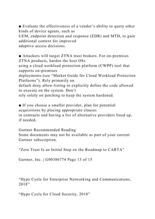 ■ Evaluate the effectiveness of a vendor’s ability to query other
kinds of device agents, such as
UEM, endpoint detection and response (EDR) and MTD, to gain
additional context for improved
adaptive access decisions.
■ Attackers will target ZTNA trust brokers. For on-premises
ZTNA products, harden the host OSs
using a cloud workload protection platform (CWPP) tool that
supports on-premises
deployments (see “Market Guide for Cloud Workload Protection
Platforms”). Rely primarily on
default deny allow-listing to explicitly define the code allowed
to execute on the system. Don’t
rely solely on patching to keep the system hardened.
■ If you choose a smaller provider, plan for potential
acquisitions by placing appropriate clauses
in contracts and having a list of alternative providers lined up,
if needed.
Gartner Recommended Reading
Some documents may not be available as part of your current
Gartner subscription.
“Zero Trust Is an Initial Step on the Roadmap to CARTA”
Gartner, Inc. | G00386774 Page 13 of 15
“Hype Cycle for Enterprise Networking and Communications,
2018”
“Hype Cycle for Cloud Security, 2018”
 