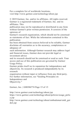 For a complete list of worldwide locations,
visit http://www.gartner.com/technology/about.jsp
© 2019 Gartner, Inc. and/or its affiliates. All rights reserved.
Gartner is a registered trademark of Gartner, Inc. and its
affiliates. This
publication may not be reproduced or distributed in any form
without Gartner's prior written permission. It consists of the
opinions of
Gartner's research organization, which should not be construed
as statements of fact. While the information contained in this
publication
has been obtained from sources believed to be reliable, Gartner
disclaims all warranties as to the accuracy, completeness or
adequacy of
such information. Although Gartner research may address legal
and financial issues, Gartner does not provide legal or
investment advice
and its research should not be construed or used as such. Your
access and use of this publication are governed by Gartner
Usage Policy.
Gartner prides itself on its reputation for independence and
objectivity. Its research is produced independently by its
research
organization without input or influence from any third party.
For further information, see "Guiding Principles on
Independence and
Objectivity."
Gartner, Inc. | G00386774 Page 15 of 15
http://www.gartner.com/technology/about.jsp
https://www.gartner.com/technology/about/policies/usage_polic
y.jsp
http://www.gartner.com/technology/about/ombudsman/omb_gui
de2.jsp
 