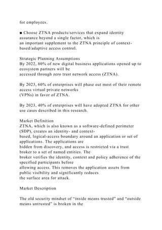 for employees.
■ Choose ZTNA products/services that expand identity
assurance beyond a single factor, which is
an important supplement to the ZTNA principle of context-
based/adaptive access control.
Strategic Planning Assumptions
By 2022, 80% of new digital business applications opened up to
ecosystem partners will be
accessed through zero trust network access (ZTNA).
By 2023, 60% of enterprises will phase out most of their remote
access virtual private networks
(VPNs) in favor of ZTNA.
By 2023, 40% of enterprises will have adopted ZTNA for other
use cases described in this research.
Market Definition
ZTNA, which is also known as a software-defined perimeter
(SDP), creates an identity- and context-
based, logical-access boundary around an application or set of
applications. The applications are
hidden from discovery, and access is restricted via a trust
broker to a set of named entities. The
broker verifies the identity, context and policy adherence of the
specified participants before
allowing access. This removes the application assets from
public visibility and significantly reduces
the surface area for attack.
Market Description
The old security mindset of “inside means trusted” and “outside
means untrusted” is broken in the
 