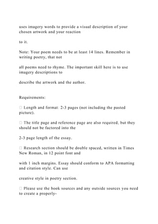 uses imagery words to provide a visual description of your
chosen artwork and your reaction
to it.
Note: Your poem needs to be at least 14 lines. Remember in
writing poetry, that not
all poems need to rhyme. The important skill here is to use
imagery descriptions to
describe the artwork and the author.
Requirements:
-3 pages (not including the pasted
picture).
should not be factored into the
2-3 page length of the essay.
ced, written in Times
New Roman, in 12 point font and
with 1 inch margins. Essay should conform to APA formatting
and citation style. Can use
creative style in poetry section.
to create a properly-
 