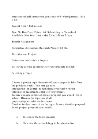 https://eccouncil.instructure.com/courses/476/assignments/1381
0 1/8
Project Report Submission
Due No Due Date Points 60 Submitting a file upload
Available Mar 16 at 3am - Mar 23 at 2:59am 7 days
Submit Assignment
Summative Assessment Research Project: 60 pts.
Directions on Project:
Guidelines on Graduate Project
Following are the guidelines for your graduate project.
Selecting a Topic
Choose a project topic from one of your completed labs from
the previous weeks. You may go back
through the lab content to familiarize yourself with the
information required to complete your project.
Prepare a rough outline of project proposal you would like to
submit. Discuss the topic and draft
project proposal with the instructor.
Conduct further research on the topic. Make a detailed proposal.
In the project proposal you should:
a. Introduce the topic scenario
b. Describe the methodology to be adopted fro
 