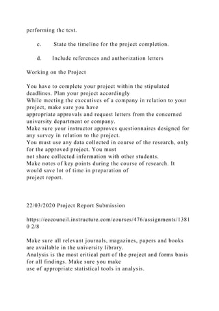 performing the test.
c. State the timeline for the project completion.
d. Include references and authorization letters
Working on the Project
You have to complete your project within the stipulated
deadlines. Plan your project accordingly
While meeting the executives of a company in relation to your
project, make sure you have
appropriate approvals and request letters from the concerned
university department or company.
Make sure your instructor approves questionnaires designed for
any survey in relation to the project.
You must use any data collected in course of the research, only
for the approved project. You must
not share collected information with other students.
Make notes of key points during the course of research. It
would save lot of time in preparation of
project report.
22/03/2020 Project Report Submission
https://eccouncil.instructure.com/courses/476/assignments/1381
0 2/8
Make sure all relevant journals, magazines, papers and books
are available in the university library.
Analysis is the most critical part of the project and forms basis
for all findings. Make sure you make
use of appropriate statistical tools in analysis.
 
