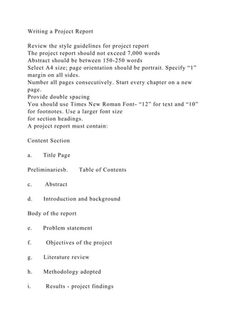 Writing a Project Report
Review the style guidelines for project report
The project report should not exceed 7,000 words
Abstract should be between 150-250 words
Select A4 size; page orientation should be portrait. Specify “1”
margin on all sides.
Number all pages consecutively. Start every chapter on a new
page.
Provide double spacing
You should use Times New Roman Font- “12” for text and “10”
for footnotes. Use a larger font size
for section headings.
A project report must contain:
Content Section
a. Title Page
Preliminariesb. Table of Contents
c. Abstract
d. Introduction and background
Body of the report
e. Problem statement
f. Objectives of the project
g. Literature review
h. Methodology adopted
i. Results - project findings
 