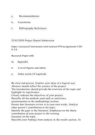 j. Recommendations
k. Conclusion
l. Bibliography References
22/03/2020 Project Report Submission
https://eccouncil.instructure.com/courses/476/assignments/1381
0 3/8
Research Paper (60)
m. Appendix
n. List of figures and tables
o. Index words (if required)
Be clear and precise. Express your ideas in a logical way.
Abstract should reflect the essence of the project
The introduction should provide the overview of the topic and
highlight its significance
Clearly indicate the objectives of your project.
Describe all the methods used such as interviews,
questionnaires in the methodology section.
Ensure that literature review is in your own words. Analyze
other person’s contribution to the topic.
Identify the gaps in the literature. Emphasize on the likely
contribution of your project to the existing
literature on the topic.
Describe your findings from analysis in the results section. As
 