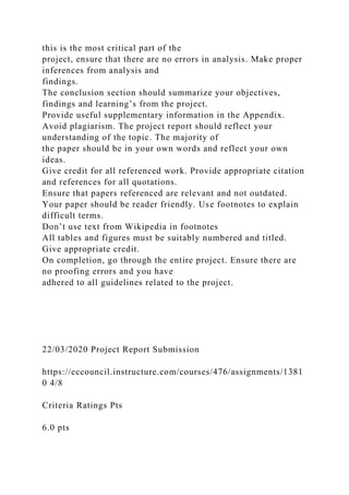 this is the most critical part of the
project, ensure that there are no errors in analysis. Make proper
inferences from analysis and
findings.
The conclusion section should summarize your objectives,
findings and learning’s from the project.
Provide useful supplementary information in the Appendix.
Avoid plagiarism. The project report should reflect your
understanding of the topic. The majority of
the paper should be in your own words and reflect your own
ideas.
Give credit for all referenced work. Provide appropriate citation
and references for all quotations.
Ensure that papers referenced are relevant and not outdated.
Your paper should be reader friendly. Use footnotes to explain
difficult terms.
Don’t use text from Wikipedia in footnotes
All tables and figures must be suitably numbered and titled.
Give appropriate credit.
On completion, go through the entire project. Ensure there are
no proofing errors and you have
adhered to all guidelines related to the project.
22/03/2020 Project Report Submission
https://eccouncil.instructure.com/courses/476/assignments/1381
0 4/8
Criteria Ratings Pts
6.0 pts
 