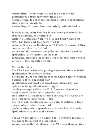 intermediary. The intermediary can be a cloud service
controlled by a third-party provider or a self-
hosted service. In either case, incoming traffic to applications
always passes through the
intermediary after users have successfully authenticated to it.
In many cases, entity behavior is continuously monitored for
abnormal activity, as described in
Gartner’s Continuous Adaptive Risk and Trust Assessment
(CARTA) framework (see “Zero Trust Is
an Initial Step on the Roadmap to CARTA”). In a sense, ZTNA
creates individualized “virtual
perimeters” that encompass only the user, the device and the
application. ZTNA normalizes the user
experience, removing the access distinctions that exist when on,
versus off, the corporate network.
Market Direction
The ZTNA notion has been gaining momentum since an initial
specification for software-defined
perimeters (SDP) was introduced at the Cloud Security Alliance
Summit in 2014. The initial SDP
specification addressed web-based applications only, and
updates to the specification have lagged,
but they are expected later in 2019. Commercial products
roughly based on this initial specification
are available, as are products based on Google’s BeyondCorp
zero trust networking vision — also
limited to web-enabled applications only. In addition, a large
number of alternative commercial
products using other approaches that are not limited to web
applications have entered the market.
The ZTNA market is still nascent, but it’s growing quickly. It
has piqued the interest of organizations
seeking a more flexible alternative to VPNs and those seeking
 