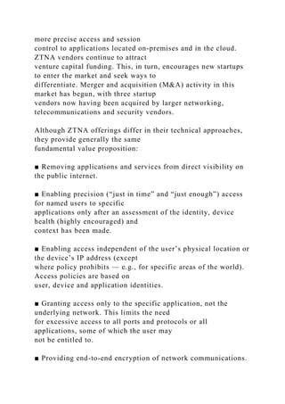 more precise access and session
control to applications located on-premises and in the cloud.
ZTNA vendors continue to attract
venture capital funding. This, in turn, encourages new startups
to enter the market and seek ways to
differentiate. Merger and acquisition (M&A) activity in this
market has begun, with three startup
vendors now having been acquired by larger networking,
telecommunications and security vendors.
Although ZTNA offerings differ in their technical approaches,
they provide generally the same
fundamental value proposition:
■ Removing applications and services from direct visibility on
the public internet.
■ Enabling precision (“just in time” and “just enough”) access
for named users to specific
applications only after an assessment of the identity, device
health (highly encouraged) and
context has been made.
■ Enabling access independent of the user’s physical location or
the device’s IP address (except
where policy prohibits — e.g., for specific areas of the world).
Access policies are based on
user, device and application identities.
■ Granting access only to the specific application, not the
underlying network. This limits the need
for excessive access to all ports and protocols or all
applications, some of which the user may
not be entitled to.
■ Providing end-to-end encryption of network communications.
 