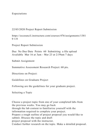 Expectations
22/03/2020 Project Report Submission
https://eccouncil.instructure.com/courses/476/assignments/1381
0 1/8
Project Report Submission
Due No Due Date Points 60 Submitting a file upload
Available Mar 16 at 3am - Mar 23 at 2:59am 7 days
Submit Assignment
Summative Assessment Research Project: 60 pts.
Directions on Project:
Guidelines on Graduate Project
Following are the guidelines for your graduate project.
Selecting a Topic
Choose a project topic from one of your completed labs from
the previous weeks. You may go back
through the lab content to familiarize yourself with the
information required to complete your project.
Prepare a rough outline of project proposal you would like to
submit. Discuss the topic and draft
project proposal with the instructor.
Conduct further research on the topic. Make a detailed proposal.
 