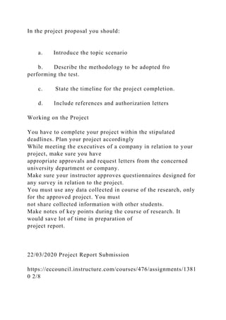 In the project proposal you should:
a. Introduce the topic scenario
b. Describe the methodology to be adopted fro
performing the test.
c. State the timeline for the project completion.
d. Include references and authorization letters
Working on the Project
You have to complete your project within the stipulated
deadlines. Plan your project accordingly
While meeting the executives of a company in relation to your
project, make sure you have
appropriate approvals and request letters from the concerned
university department or company.
Make sure your instructor approves questionnaires designed for
any survey in relation to the project.
You must use any data collected in course of the research, only
for the approved project. You must
not share collected information with other students.
Make notes of key points during the course of research. It
would save lot of time in preparation of
project report.
22/03/2020 Project Report Submission
https://eccouncil.instructure.com/courses/476/assignments/1381
0 2/8
 