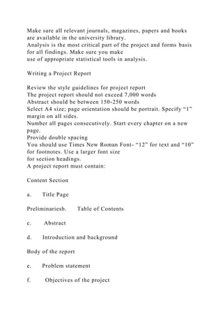 Make sure all relevant journals, magazines, papers and books
are available in the university library.
Analysis is the most critical part of the project and forms basis
for all findings. Make sure you make
use of appropriate statistical tools in analysis.
Writing a Project Report
Review the style guidelines for project report
The project report should not exceed 7,000 words
Abstract should be between 150-250 words
Select A4 size; page orientation should be portrait. Specify “1”
margin on all sides.
Number all pages consecutively. Start every chapter on a new
page.
Provide double spacing
You should use Times New Roman Font- “12” for text and “10”
for footnotes. Use a larger font size
for section headings.
A project report must contain:
Content Section
a. Title Page
Preliminariesb. Table of Contents
c. Abstract
d. Introduction and background
Body of the report
e. Problem statement
f. Objectives of the project
 