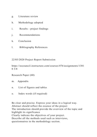 g. Literature review
h. Methodology adopted
i. Results - project findings
j. Recommendations
k. Conclusion
l. Bibliography References
22/03/2020 Project Report Submission
https://eccouncil.instructure.com/courses/476/assignments/1381
0 3/8
Research Paper (60)
m. Appendix
n. List of figures and tables
o. Index words (if required)
Be clear and precise. Express your ideas in a logical way.
Abstract should reflect the essence of the project
The introduction should provide the overview of the topic and
highlight its significance
Clearly indicate the objectives of your project.
Describe all the methods used such as interviews,
questionnaires in the methodology section.
 