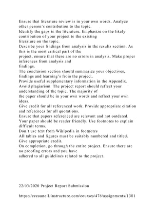 Ensure that literature review is in your own words. Analyze
other person’s contribution to the topic.
Identify the gaps in the literature. Emphasize on the likely
contribution of your project to the existing
literature on the topic.
Describe your findings from analysis in the results section. As
this is the most critical part of the
project, ensure that there are no errors in analysis. Make proper
inferences from analysis and
findings.
The conclusion section should summarize your objectives,
findings and learning’s from the project.
Provide useful supplementary information in the Appendix.
Avoid plagiarism. The project report should reflect your
understanding of the topic. The majority of
the paper should be in your own words and reflect your own
ideas.
Give credit for all referenced work. Provide appropriate citation
and references for all quotations.
Ensure that papers referenced are relevant and not outdated.
Your paper should be reader friendly. Use footnotes to explain
difficult terms.
Don’t use text from Wikipedia in footnotes
All tables and figures must be suitably numbered and titled.
Give appropriate credit.
On completion, go through the entire project. Ensure there are
no proofing errors and you have
adhered to all guidelines related to the project.
22/03/2020 Project Report Submission
https://eccouncil.instructure.com/courses/476/assignments/1381
 