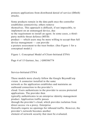 protects applications from distributed denial of service (DDoS)
attacks.
Some products remain in the data path once the controller
establishes connectivity; others remove
themselves. This approach is difficult, if not impossible, to
implement on an unmanaged device, due
to the requirement to install an agent. In some cases, a third-
party mobile threat defense (MTD)
product — which users may be more willing to accept than full
device management — can provide
a posture assessment to the trust broker. (See Figure 1 for a
conceptual model.)
Figure 1. Conceptual Model of Client-Initiated ZTNA
Page 4 of 15 Gartner, Inc. | G00386774
Service-Initiated ZTNA
These models more closely follow the Google BeyondCorp
vision. A connector installed in the same
network as the application establishes and maintains an
outbound connection to the provider’s
cloud. Users authenticate to the provider to access protected
applications. The provider then
typically authenticates to an enterprise identity management
product. Application traffic passes
through the provider’s cloud, which provides isolation from
direct access via a proxy. Enterprise
firewalls require no openings for inbound traffic. However, the
provider’s network becomes another
element of network security that must be evaluated.
 