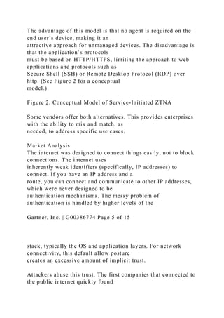 The advantage of this model is that no agent is required on the
end user’s device, making it an
attractive approach for unmanaged devices. The disadvantage is
that the application’s protocols
must be based on HTTP/HTTPS, limiting the approach to web
applications and protocols such as
Secure Shell (SSH) or Remote Desktop Protocol (RDP) over
http. (See Figure 2 for a conceptual
model.)
Figure 2. Conceptual Model of Service-Initiated ZTNA
Some vendors offer both alternatives. This provides enterprises
with the ability to mix and match, as
needed, to address specific use cases.
Market Analysis
The internet was designed to connect things easily, not to block
connections. The internet uses
inherently weak identifiers (specifically, IP addresses) to
connect. If you have an IP address and a
route, you can connect and communicate to other IP addresses,
which were never designed to be
authentication mechanisms. The messy problem of
authentication is handled by higher levels of the
Gartner, Inc. | G00386774 Page 5 of 15
stack, typically the OS and application layers. For network
connectivity, this default allow posture
creates an excessive amount of implicit trust.
Attackers abuse this trust. The first companies that connected to
the public internet quickly found
 