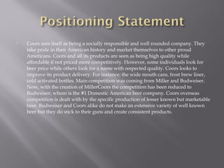  Coors sees itself as being a socially responsible and well rounded company. They
take pride in their American history and market themselves to other proud
Americans. Coors and all its products are seen as being high quality while
affordable if not priced more competitively. However, some individuals look for
beer price while others look for a name with respected quality. Coors looks to
improve its product delivery. For instance; the wide mouth cans, frost brew liner,
cold activated bottles. Main competition was coming from Miller and Budweiser.
Now, with the creation of MillerCoors the competition has been reduced to
Budweiser, whom is the #1 Domestic American beer company. Coors overseas
competition is dealt with by the specific production of lesser known but marketable
beer. Budweiser and Coors alike do not make an extensive variety of well known
beer but they do stick to their guns and create consistent products.
 