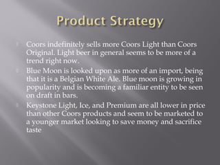  Coors indefinitely sells more Coors Light than Coors
Original. Light beer in general seems to be more of a
trend right now.
 Blue Moon is looked upon as more of an import, being
that it is a Belgian White Ale. Blue moon is growing in
popularity and is becoming a familiar entity to be seen
on draft in bars.
 Keystone Light, Ice, and Premium are all lower in price
than other Coors products and seem to be marketed to
a younger market looking to save money and sacrifice
taste
 