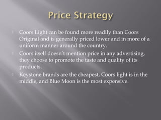  Coors Light can be found more readily than Coors
Original and is generally priced lower and in more of a
uniform manner around the country.
 Coors itself doesn’t mention price in any advertising,
they choose to promote the taste and quality of its
products.
 Keystone brands are the cheapest, Coors light is in the
middle, and Blue Moon is the most expensive.
 