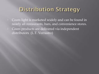  Coors light is marketed widely and can be found in
nearly all restaurants, bars, and convenience stores.
 Coors products are delivered via independent
distributors (L.T. Verrastro)
 