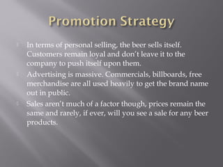  In terms of personal selling, the beer sells itself.
Customers remain loyal and don’t leave it to the
company to push itself upon them.
 Advertising is massive. Commercials, billboards, free
merchandise are all used heavily to get the brand name
out in public.
 Sales aren’t much of a factor though, prices remain the
same and rarely, if ever, will you see a sale for any beer
products.
 