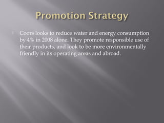  Coors looks to reduce water and energy consumption
by 4% in 2008 alone. They promote responsible use of
their products, and look to be more environmentally
friendly in its operating areas and abroad.
 