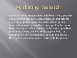  Research would suggest that Light beer is very popular
and premium beer has taken a back seat. Imports are
also very popular. Coors should be able to gather
information to see where they can appeal to the import
beer drinkers. Another problem is the ease of purchase
for minors, Coors believes in the responsibility of
consumption and prohibition of sales to minors. But,
then again Coors does not sell directly to the public.
 