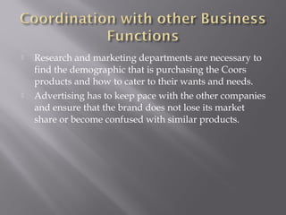  Research and marketing departments are necessary to
find the demographic that is purchasing the Coors
products and how to cater to their wants and needs.
 Advertising has to keep pace with the other companies
and ensure that the brand does not lose its market
share or become confused with similar products.
 