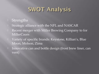  Strengths
 Strategic alliance with the NFL and NASCAR
 Recent merger with Miller Brewing Company to for
MillerCoors
 Variety of specific brands: Keystone, Killian’s, Blue
Moon, Molson, Zima
 Innovative can and bottle design (frost brew liner, can
vent)
 