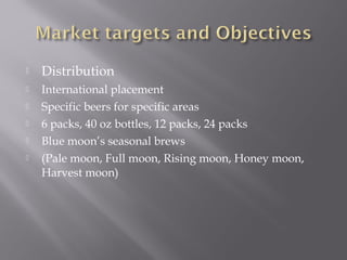  Distribution
 International placement
 Specific beers for specific areas
 6 packs, 40 oz bottles, 12 packs, 24 packs
 Blue moon’s seasonal brews
 (Pale moon, Full moon, Rising moon, Honey moon,
Harvest moon)
 