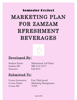 Semester Project
MARKETING PLAN
FOR ZAMZAM
RFRESHMENT
BEVERAGES
Developed By:
Student Name: Muhammad Asif Khan
Student ID: MB-2-05-51271
Semester: Fall-2015
Submitted To:
Course Instructor: Faiz Ullah Jawad
Course Name: Marketing Management
Course ID: 70394
Page 1 of 15
 