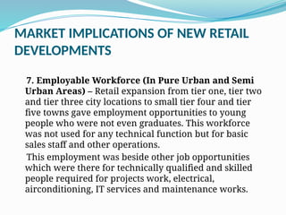 MARKET IMPLICATIONS OF NEW RETAIL
DEVELOPMENTS
7. Employable Workforce (In Pure Urban and Semi
Urban Areas) – Retail expansion from tier one, tier two
and tier three city locations to small tier four and tier
five towns gave employment opportunities to young
people who were not even graduates. This workforce
was not used for any technical function but for basic
sales staff and other operations.
This employment was beside other job opportunities
which were there for technically qualified and skilled
people required for projects work, electrical,
airconditioning, IT services and maintenance works.
 