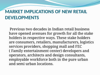 MARKET IMPLICATIONS OF NEW RETAIL
DEVELOPMENTS
Previous two decades in Indian retail business
have opened avenues for growth for all the stake
holders in respective ways. These stake holders
are consumers, retailers, manufacturers, logistics
services providers, shopping mall and FEC
( Family entertainment center) developers and
operators, architects and design consultants,
employable workforce both in the pure urban
and semi urban locations.
 