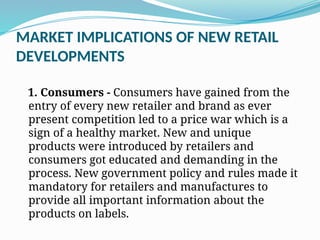 MARKET IMPLICATIONS OF NEW RETAIL
DEVELOPMENTS
1. Consumers - Consumers have gained from the
entry of every new retailer and brand as ever
present competition led to a price war which is a
sign of a healthy market. New and unique
products were introduced by retailers and
consumers got educated and demanding in the
process. New government policy and rules made it
mandatory for retailers and manufactures to
provide all important information about the
products on labels.
 