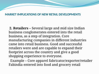 MARKET IMPLICATIONS OF NEW RETAIL DEVELOPMENTS
2. Retailers – Several large and mid size Indian
business conglomerates entered into the retail
business, as a step of integration. Core
manufacturing companies in different industries
came into retail business. Good and successful
retailers were and are capable to expand their
footprint across the country and give a good
shopping experience to everyone.
Example – Core apparel fabricator/exporter/retailer
Fabindia entered into food and grocery retail
 