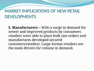 MARKET IMPLICATIONS OF NEW RETAIL
DEVELOPMENTS
3. Manufacturers – With a surge in demand for
newer and improved products by consumers
retailers were able to place bulk size orders and
manufactures developed secured
customers/retailers. Large format retailers are
the main drivers for volume in demand.
 