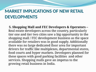 MARKET IMPLICATIONS OF NEW RETAIL
DEVELOPMENTS
5. Shopping Mall and FEC Developers & Operators –
Real estate developers across the country, particularly
tier one and tier two cities saw a big opportunity in the
shopping mall / FEC development business as the space
available for retailers was in good supply. Additionally
there was no large dedicated floor area for important
drivers for traffic like multiplexes, departmental stores,
food courts and hyper markets. Developers planned for
these spaces with good parking facilities and other
services. Shopping malls gave an impetus to the
growing retail business in India.
 