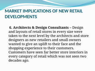MARKET IMPLICATIONS OF NEW RETAIL
DEVELOPMENTS
6. Architects & Design Consultants – Design
and layouts of retail stores in every size were
taken to the next level by the architects and store
designers as new retailers and small owners
wanted to give an uplift to their face and the
shopping experience to their customers.
Customers have seen far better store interiors in
every category of retail which was not seen two
decades ago.
 