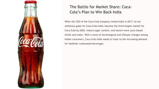 The Battle for Market Share: Coca-
Cola’s Plan to Win Back India
When the CEO of the Coca-Cola Company visited India in 2017, he set
ambitious goals for Coca-Cola India: become the third-largest market for
Coca-Cola by 2020, reduce sugar content, and launch more juice-based
drinks and water. With a wave of technological and lifestyle changes among
Indian consumers, Coca-Cola India needs to cater to the increasing demand
for healthier carbonated beverages.
 