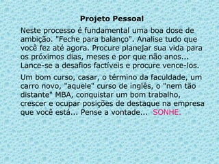 Projeto Pessoal   Neste processo é fundamental uma boa dose de ambição.   "Feche para balanço". Analise tudo que você fez até agora. Procure planejar sua vida para os próximos dias, meses e por que não anos... Lance-se a desafios factíveis e procure vence-los.  Um bom curso, casar, o término da faculdade, um carro novo, "aquele" curso de inglês, o "nem tão distante" MBA, conquistar um bom trabalho, crescer e ocupar posições de destaque na empresa que você está... Pense a vontade...  SONHE. 